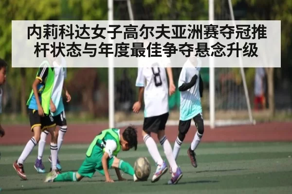 内莉科达女子高尔夫亚洲赛夺冠推杆状态与年度最佳争夺悬念升级